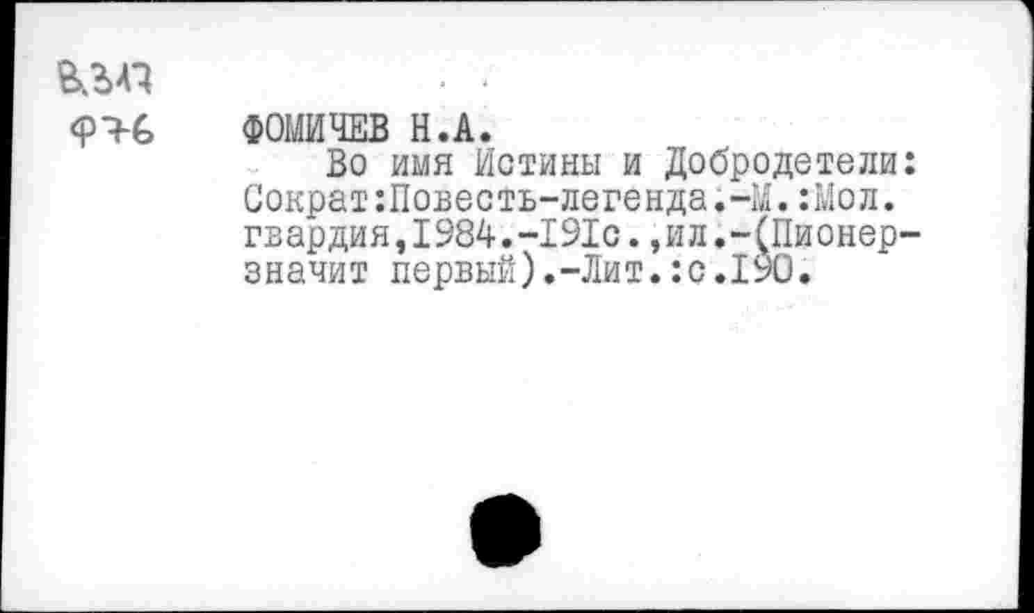 ﻿
ФОМИЧЕВ Н.А.
Во имя Истины и Добродетели: Сократ:Повесть-легенда.-М.:Мол. гвардия,1984.-191с.,ил.-(Пионер-значит первый).-Лит.:с.190.